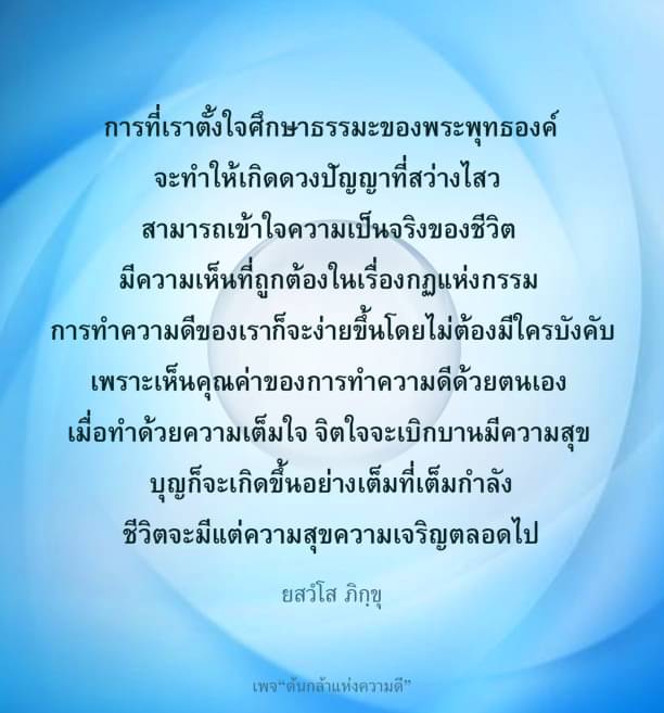 การศึกษาธรรมของพระพุทธองค์ช่วยเสริมสร้างดวงปัญญาที่สว่างไสว ทำให้เข้าใจความเป็นจริงของชีวิตและมีความเห็นที่ถูกต้องในกฎแห่งกรรม การทำความดีเองจะง่ายขึ้นโดยไม่ต้องมีใครบังคับ เมื่อทำด้วยความเต็มใจ จิตใจจะเบิกบานและมีความสุข บุญก็จะเกิดขึ้นอย่างเต็มที่เต็มกำลัง ชีวิตจะมีแต่ความสุขความเจริญตลอดไป