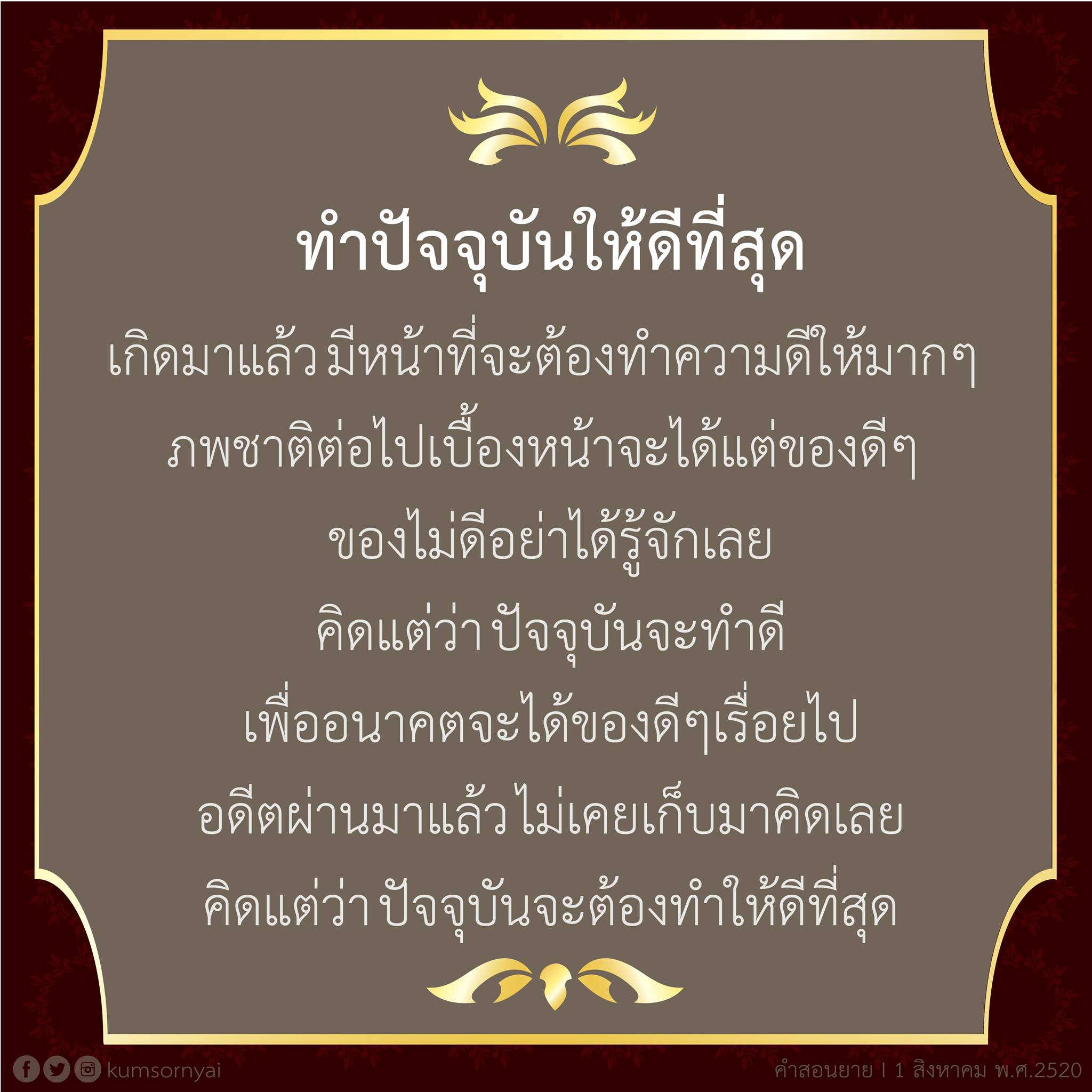 ลรีทำปัจจุบันให้ดีที่สุด เกิดมาแล้วมีหน้าที่จะต้องทำความดีให้มากๆ ภพชาติต่อไปเบื้องหน้าจะได้แต่ของดีๆ ของไม่ดีอย่าได้รู้จักเลย คิดแต่ว่าปัจจุบันจะทำดี เพื่ออนาคตจะได้ของดีๆเรื่อยไป อดีตผ่านมาแล้วไม่เคยเก็บมาคิดเลย คิดแต่ว่าปัจจุบันจะต้องทำให้ดีที่สุด คําสอนยาย I 1 สิงหาคม พ.ศ.2520