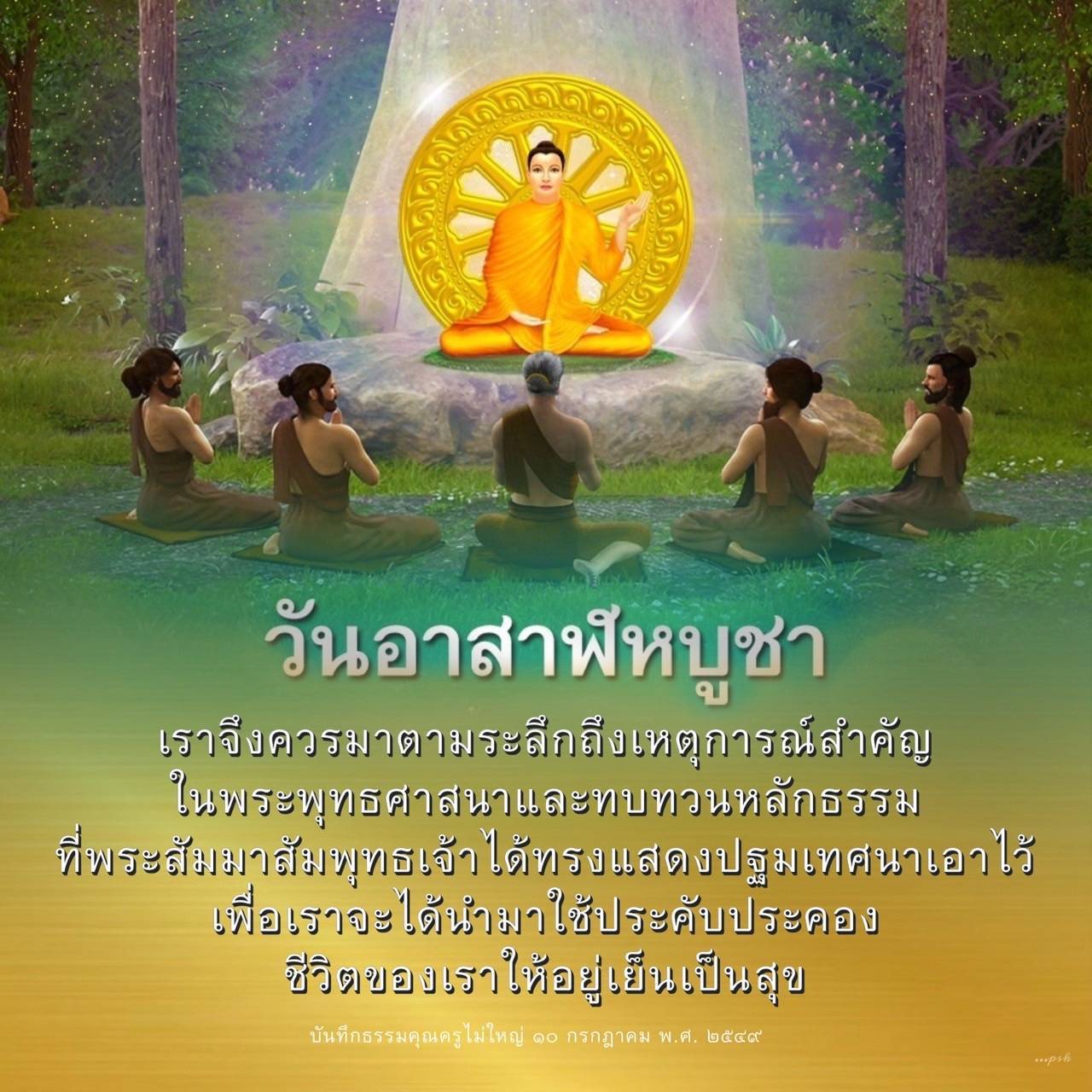 วันอาสาฬหบูชาเป็นเวลาที่เราควรระลึกถึงเหตุการณ์สำคัญในพระพุทธศาสนา และทบทวนหลักธรรมที่พระสัมมาสัมพุทธเจ้าได้ทรงแสดงปฐมเทศนาเอาไว้ เพื่อเราจะได้นำมาใช้ประคับประคองชีวิตของเราให้อยู่เย็นเป็นสุข บันทึกธรรมคุณครูไม่ใหญ่ ๑๐ กรกฎาคม พ.ศ. ๒๕๔๙
