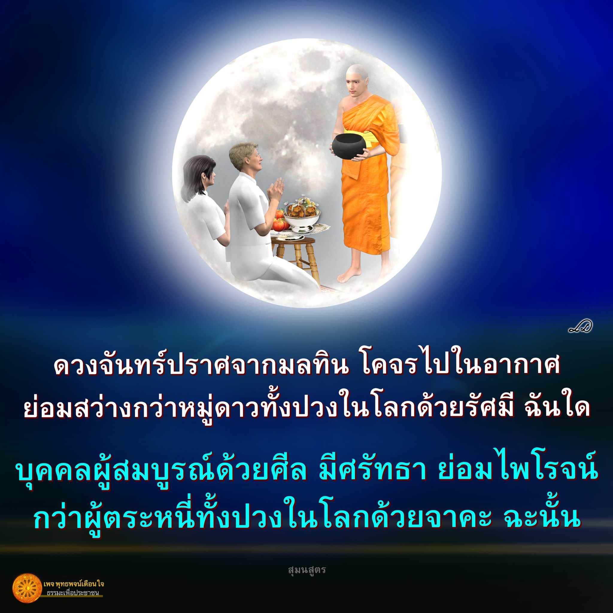 ดวงจันทร์ที่ปราศจากมลทินที่โคจรไปในอากาศ มีความสว่างกว่าหมู่ดาวทั้งปวงในโลกด้วยรัศมี ซึ่งบุคคลผู้สมบูรณ์ด้วยศีลและมีศรัทธาจะไพโรจน์กว่าผู้ตระหนี่ทั้งปวงในโลกด้วยจาคะ สำหรับความสุมนสูตรเพจ พุทธพจน์เตือนใจ ธรรมะเพื่อประชาชน