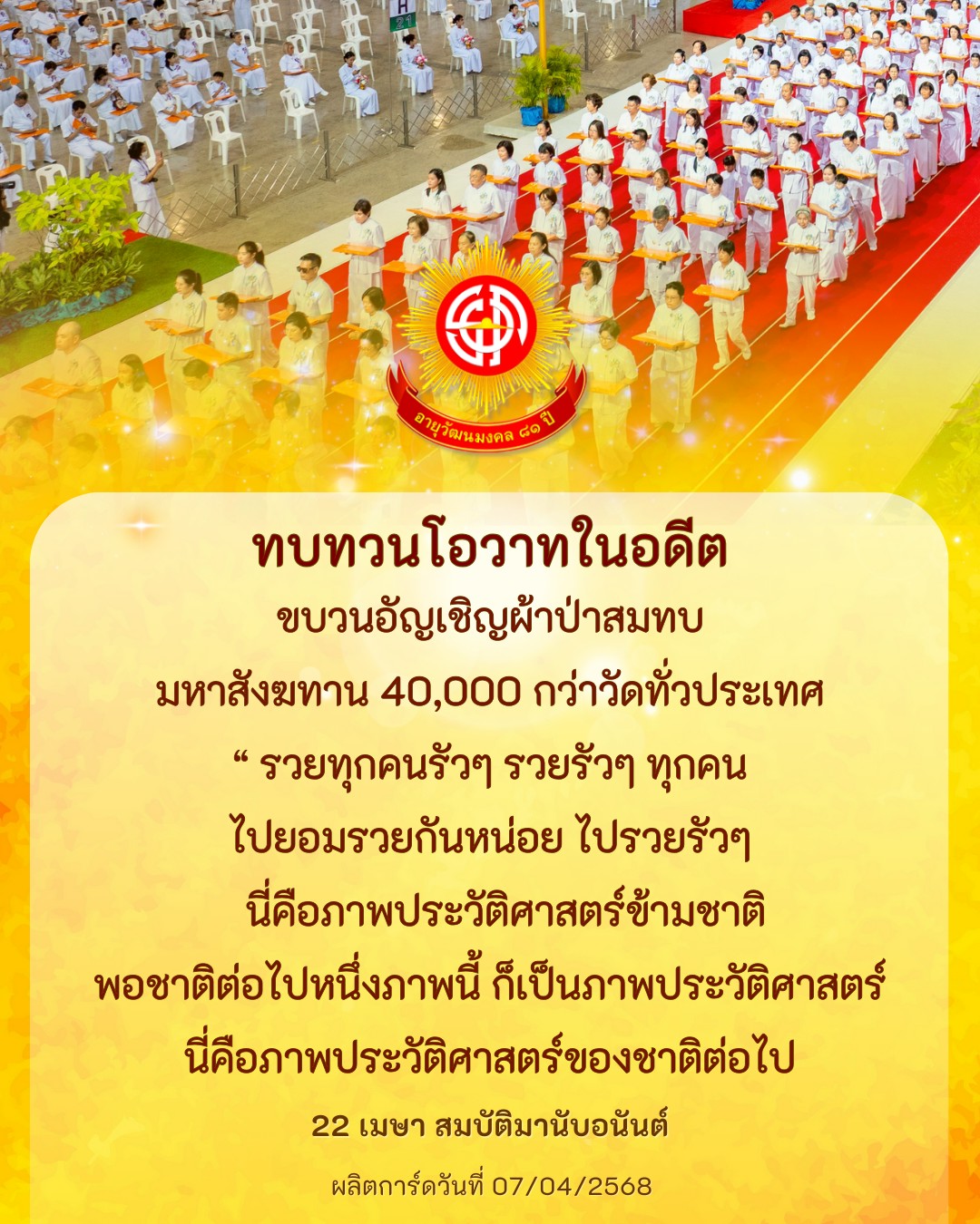 ร่วมเฉลิมฉลองอายุวัฒนมงคล ๘๑ พร้อมทบทวนโอวาทในอดีตและขบวนอัญเชิญผ้าป่าสมทบ มหาสังฆทาน 40,000 กว่าวัดทั่วประเทศ ร่วมเป็นส่วนหนึ่งในประวัติศาสตร์และเตรียมพร้อมสู่อนาคตที่รุ่งเรืองในวันที่ 22 เมษา