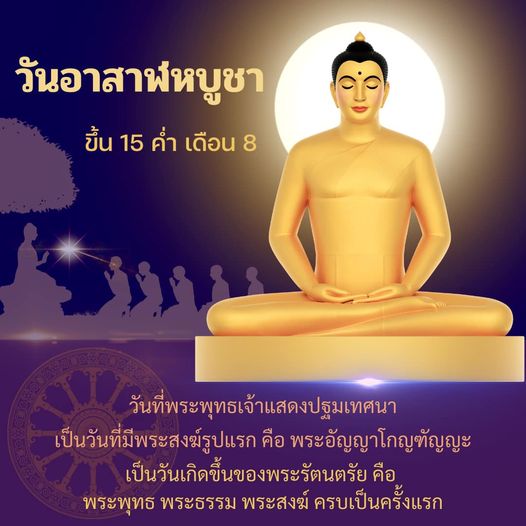 วันอาสาฬหบูชา 15 ค่ำ เดือน 8 เป็นวันที่พระพุทธเจ้าแสดงปฐมเทศนา มีพระสงฆ์รูปแรก คือ พระอัญญาโกญฑัญญะ และเป็นวันเกิดขึ้นของพระรัตนตรัย คือ พระพุทธ พระธรรม พระสงฆ์ ครบเป็นครั้งแรก